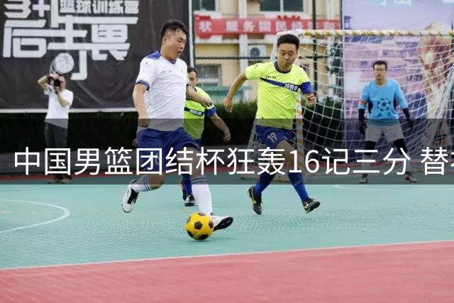 中国男篮团结杯狂轰16记三分 替补奇兵爆发34分大胜喀麦隆