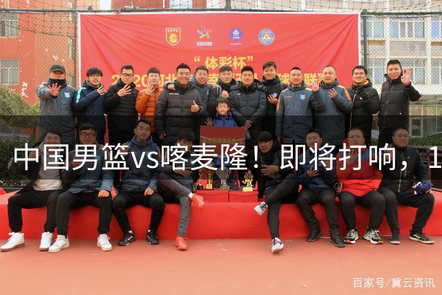 中国男篮vs喀麦隆！即将打响，12人名单基本定型，郭士强调整轮换