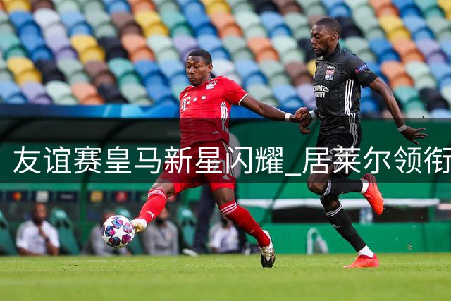 友谊赛皇马新星闪耀 居莱尔领衔青春风暴对决费伦茨瓦罗斯