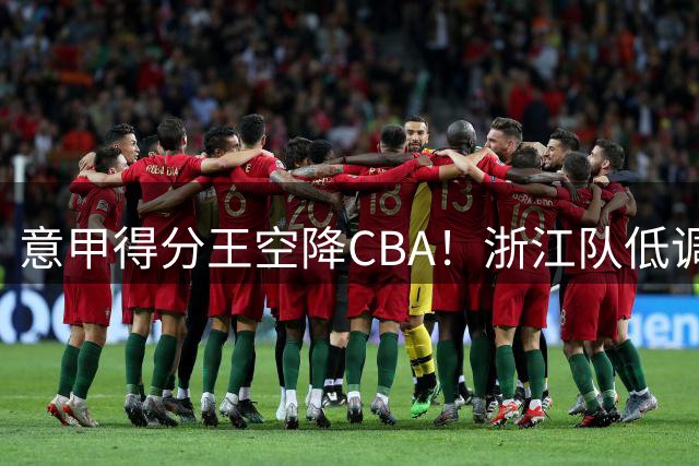 意甲得分王空降CBA！浙江队低调签下全能后卫 新赛季冲冠拼图到位