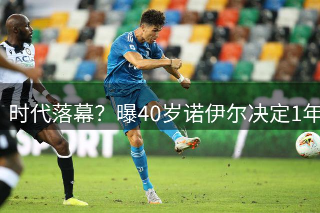 时代落幕？曝40岁诺伊尔决定1年后退役：主动让位给1人 还有1目标
