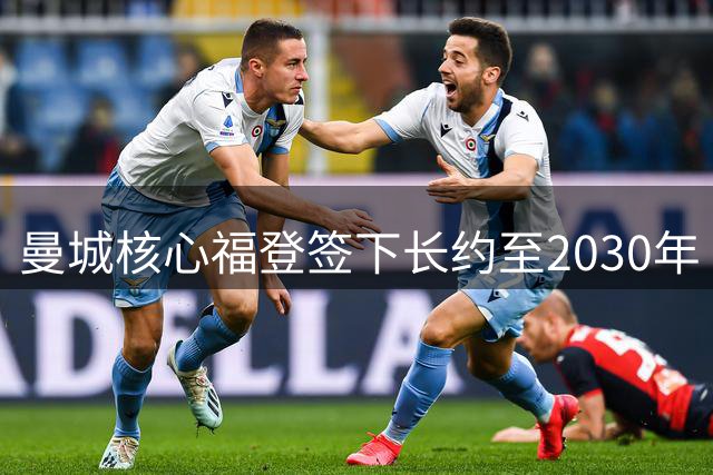 曼城核心福登签下长约至2030年 深情告白愿为蓝月再创辉煌