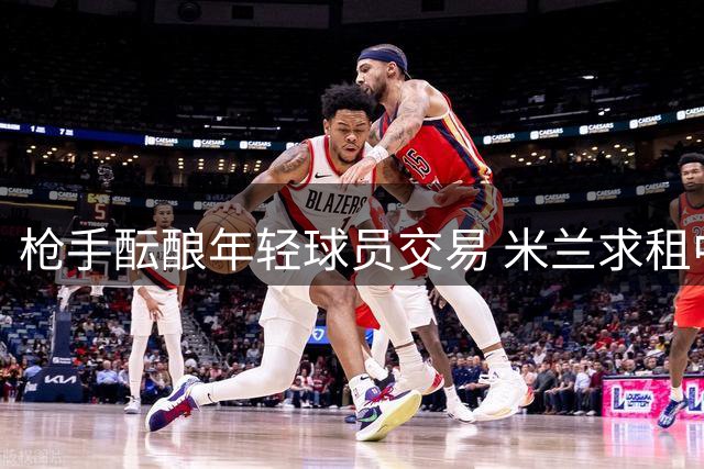 枪手酝酿年轻球员交易 米兰求租中场新星 防线锁定高价目标