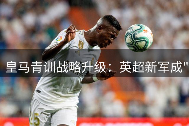 皇马青训战略升级：英超新军成"人才培养试验田