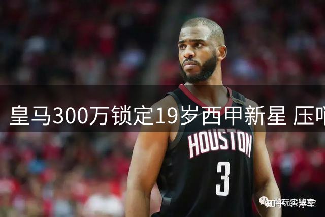 皇马300万锁定19岁西甲新星 压哨交易暗藏玄机