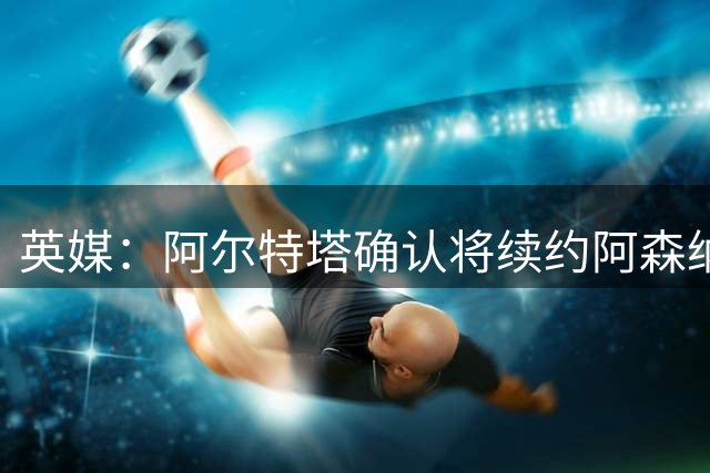 英媒：阿尔特塔确认将续约阿森纳 预计年薪将大幅上涨