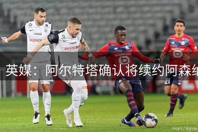 英媒：阿尔特塔确认将续约阿森纳 预计年薪将大幅上涨