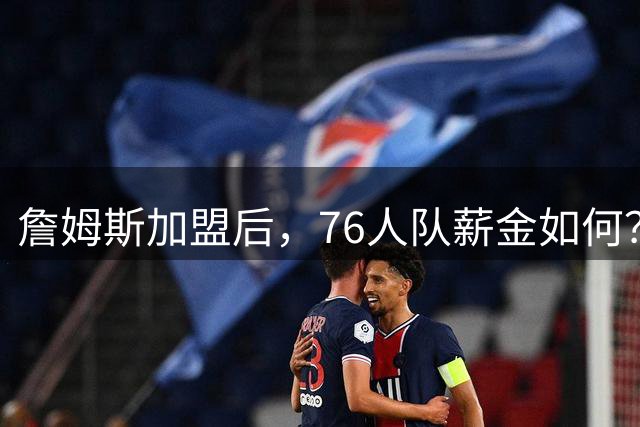 詹姆斯加盟后，76人队薪金如何？2.1亿太豪横，首发五虎1.7亿