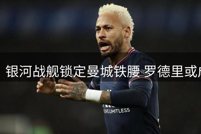 银河战舰锁定曼城铁腰 罗德里或成皇马夏窗重磅引援