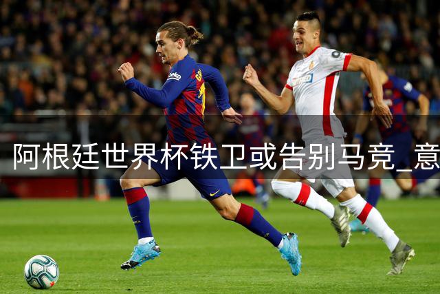 阿根廷世界杯铁卫或告别马竞 意英多支劲旅展开争夺战