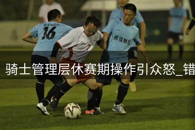 骑士管理层休赛期操作引众怒 错失补强良机恐葬送争冠希望