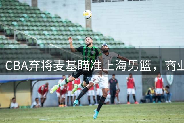 CBA弃将麦基瞄准上海男篮，商业版图或成加盟关键