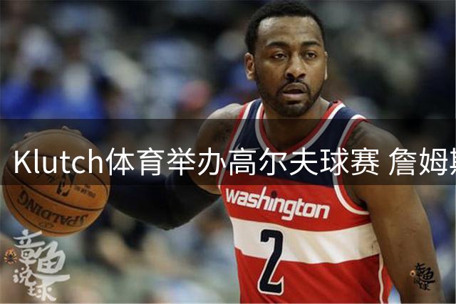 Klutch体育举办高尔夫球赛 詹姆斯等多位球星齐聚一堂