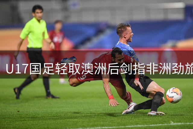 U17国足轻取澳洲后剑指非洲劲旅 教练组连夜研究坦桑尼亚战术